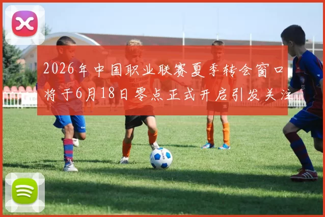 2026年中国职业联赛夏季转会窗口将于6月18日零点正式开启引发关注